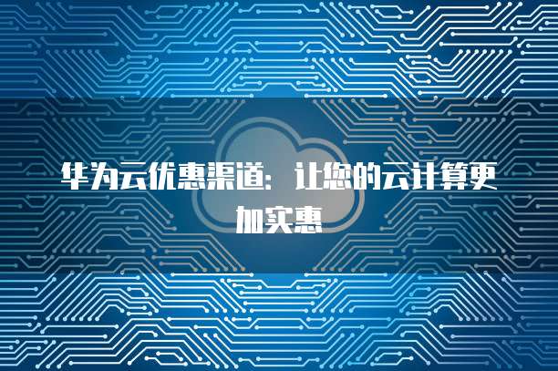 华为云优惠渠道:让您的云计算更加实惠