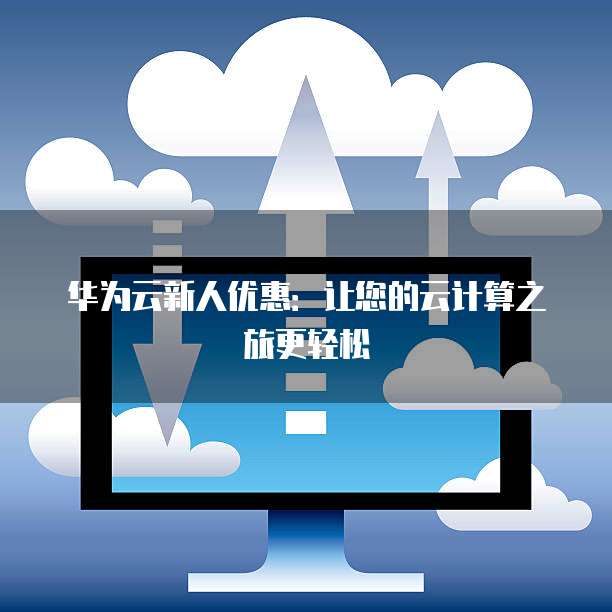 华为云新人优惠:让您的云计算之旅更轻松