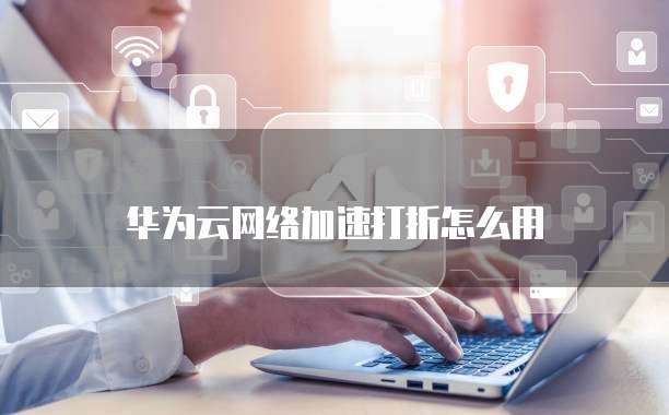 华为云网络加速打折怎么用