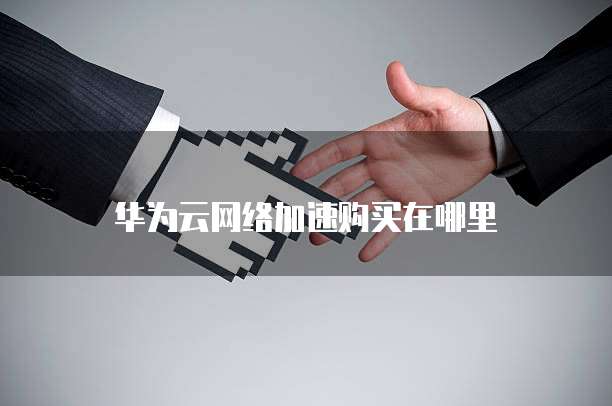 华为云网络加速购买在哪里