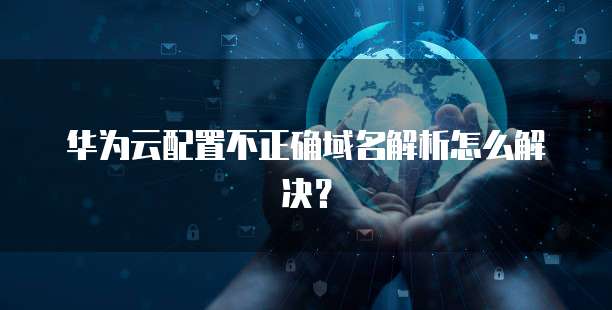 华为云配置不正确域名解析怎么解决?