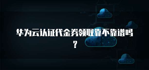 华为云认证代金券领取靠不靠谱吗?