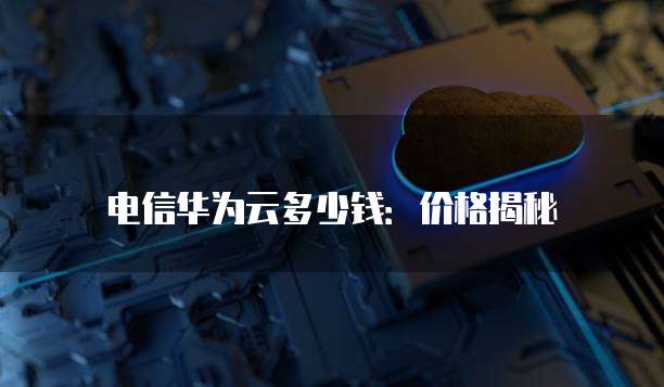 电信华为云多少钱:价格揭秘