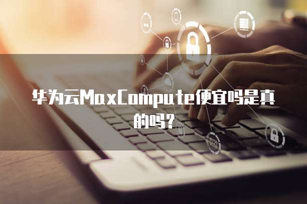 华为云MaxCompute便宜吗是真的吗?