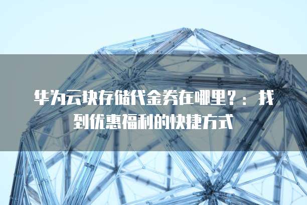 华为云块存储代金券在哪里?:找到优惠福利的快捷方式