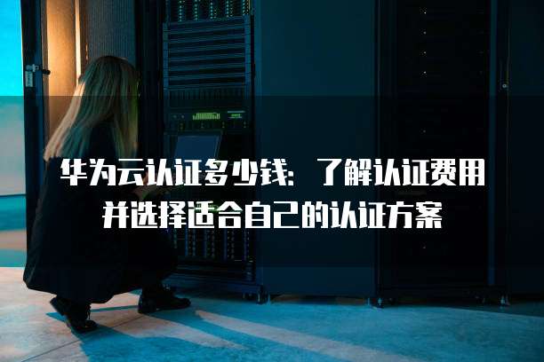 华为云认证多少钱:了解认证费用并选择适合自己的认证方案