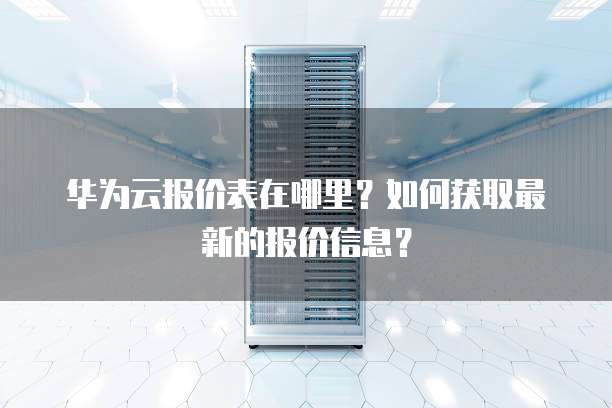 华为云报价表在哪里?如何获取最新的报价信息?