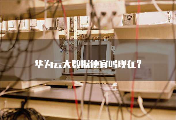 华为云大数据便宜吗现在？