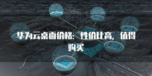 华为云桌面价格：性价比高，值得购买