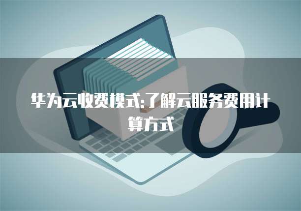 华为云收费模式:了解云服务费用计算方式