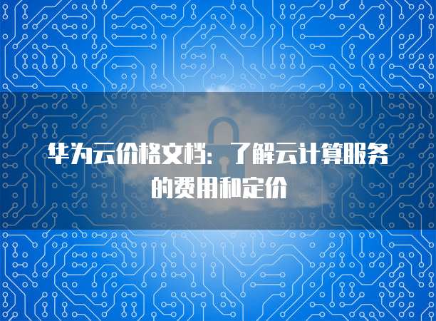 华为云价格文档:了解云计算服务的费用和定价