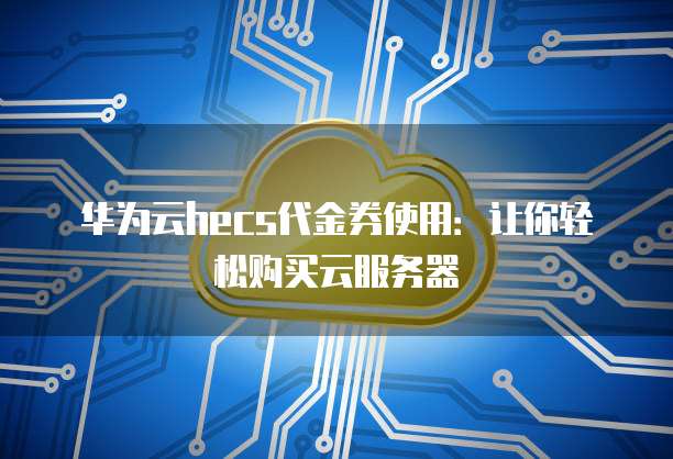 华为云hecs代金券使用:让你轻松购买云服务器