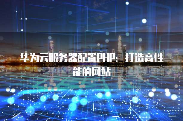 华为云服务器配置PHP:打造高性能的网站