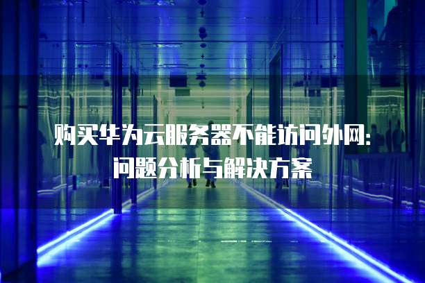 购买华为云服务器不能访问外网：问题分析与解决方案