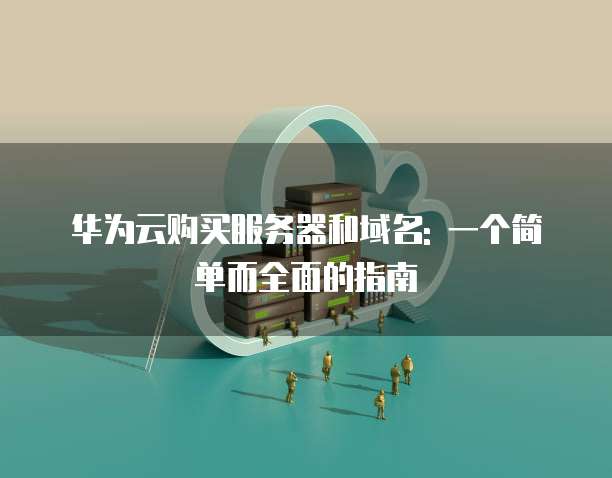 华为云购买服务器和域名: 一个简单而全面的指南