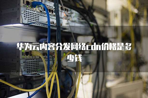 华为云内容分发网络cdn价格是多少钱