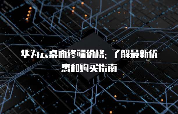 华为云桌面终端价格: 了解最新优惠和购买指南