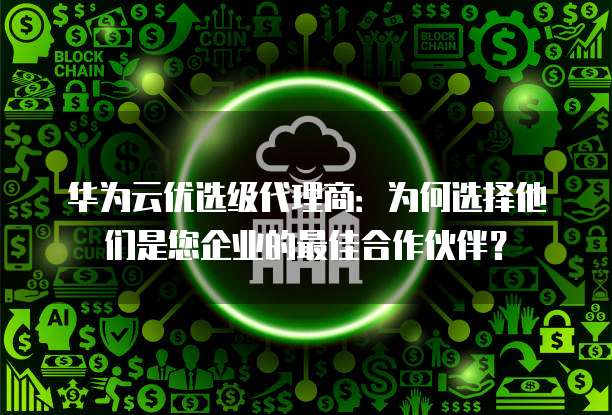 华为云优选级代理商:为何选择他们是您企业的最佳合作伙伴?