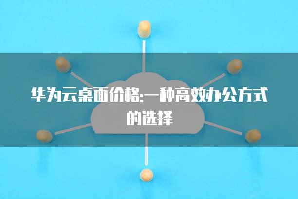 华为云桌面价格:一种高效办公方式的选择