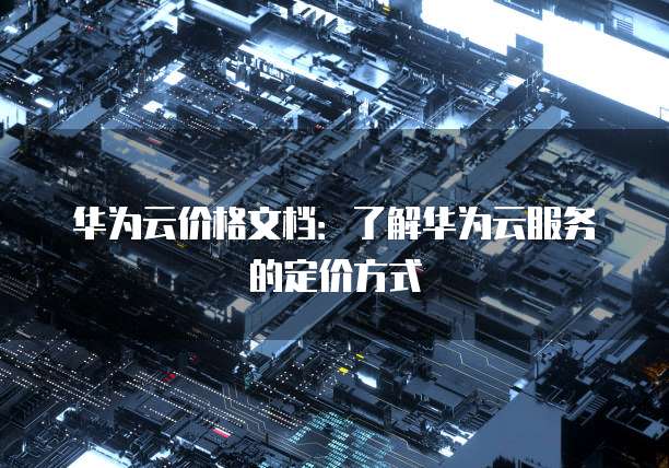 华为云价格文档:了解华为云服务的定价方式