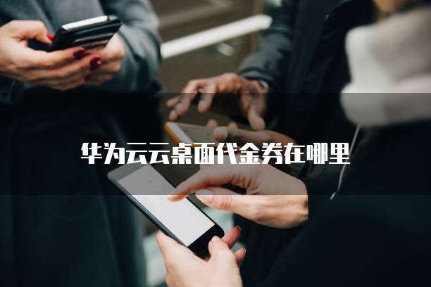 华为云云桌面代金券在哪里