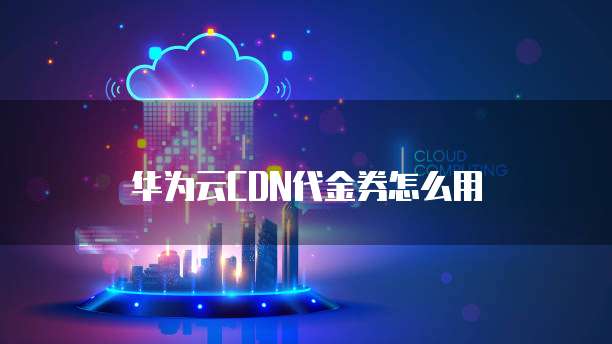 华为云CDN代金券怎么用