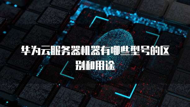 华为云服务器机器有哪些型号的区别和用途