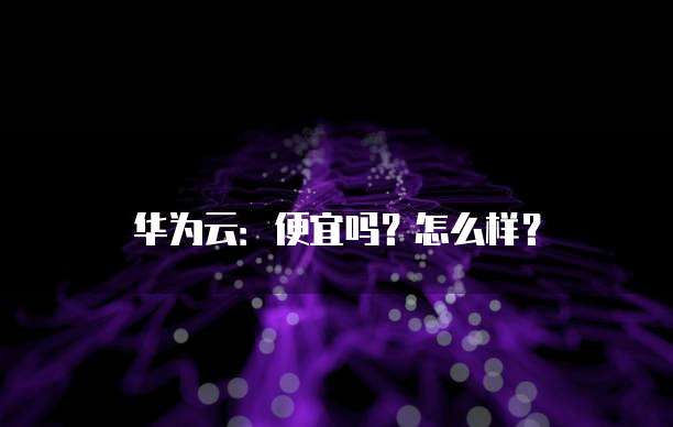华为云:便宜吗?怎么样?