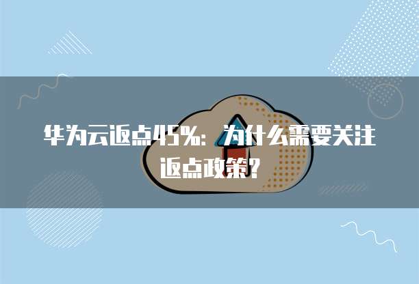 华为云返点45%：为什么需要关注返点政策？