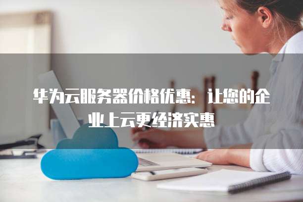 华为云服务器价格优惠:让您的企业上云更经济实惠