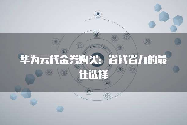 华为云代金券购买:省钱省力的最佳选择