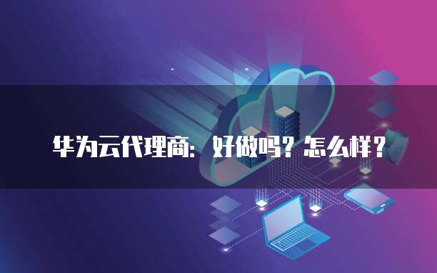 华为云代理商：好做吗？怎么样？