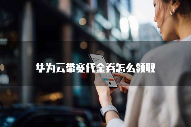 华为云带宽代金券怎么领取