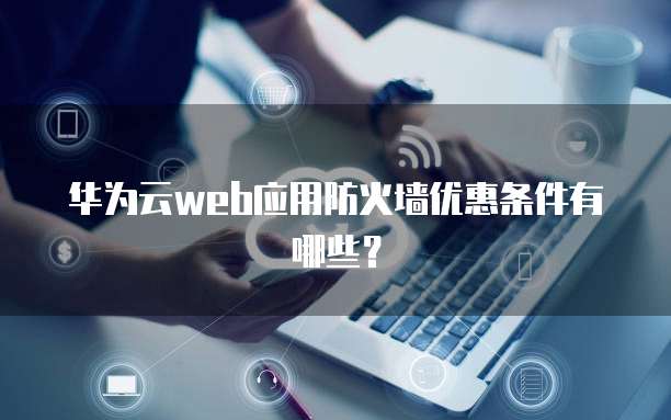 华为云web应用防火墙优惠条件有哪些?