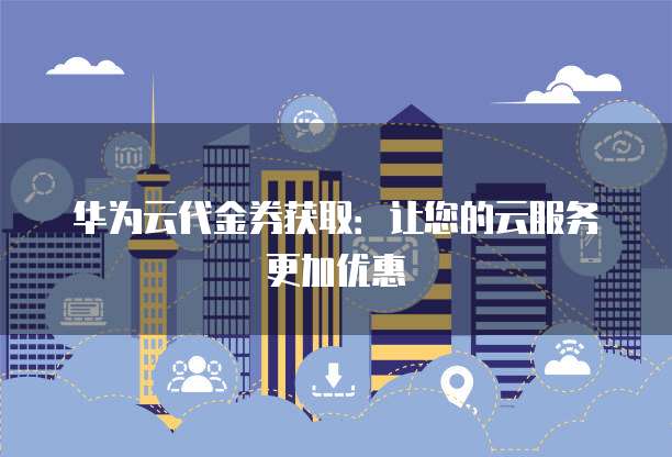 华为云代金券获取:让您的云服务更加优惠