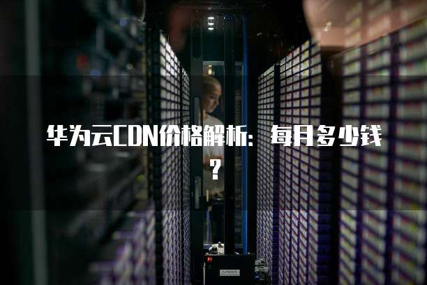 华为云CDN价格解析:每月多少钱?