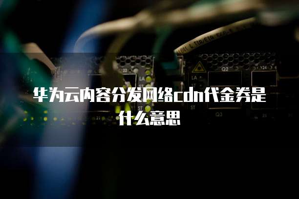 华为云内容分发网络cdn代金券是什么意思