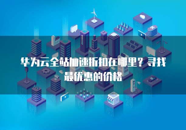 华为云全站加速折扣在哪里?寻找最优惠的价格