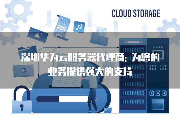深圳华为云服务器代理商: 为您的业务提供强大的支持