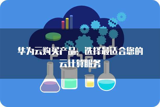 华为云购买产品:选择最适合您的云计算服务