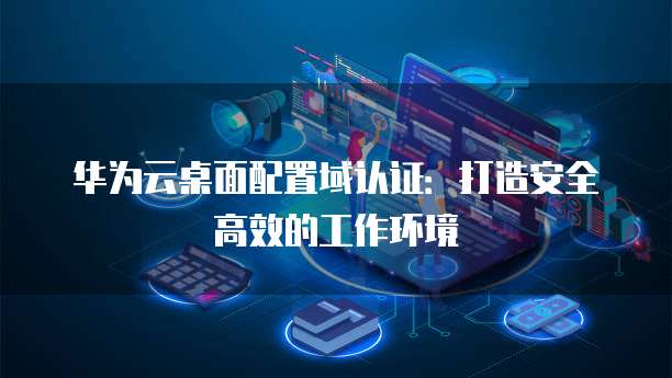 华为云桌面配置域认证:打造安全高效的工作环境