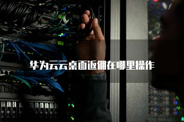 华为云云桌面返佣在哪里操作