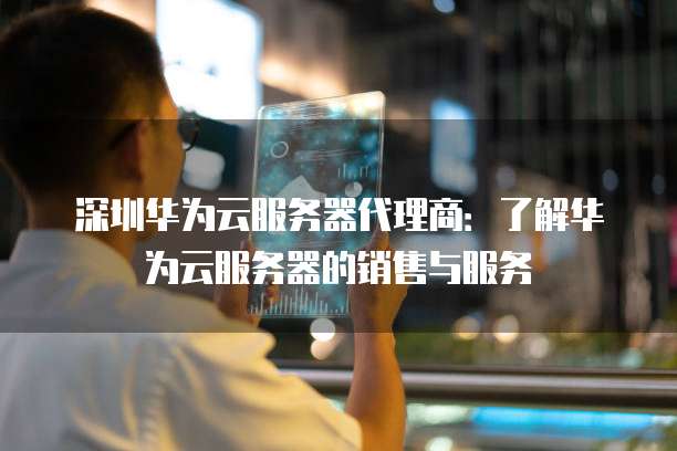 深圳华为云服务器代理商:了解华为云服务器的销售与服务