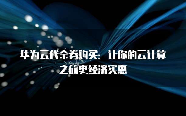 华为云代金券购买:让你的云计算之旅更经济实惠