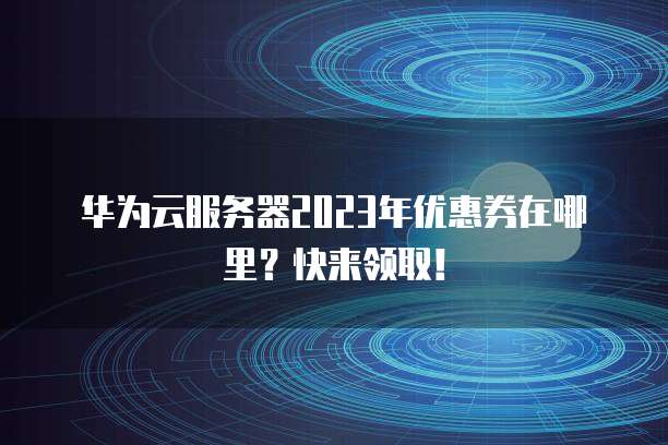 华为云服务器2023年优惠券在哪里？快来领取！