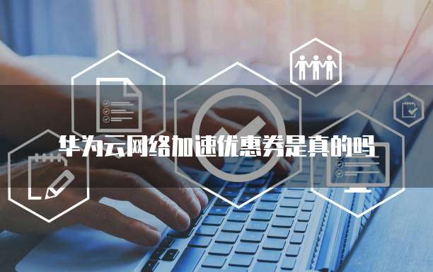 华为云网络加速优惠券是真的吗