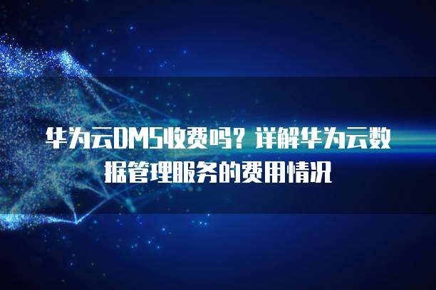 华为云DMS收费吗?详解华为云数据管理服务的费用情况
