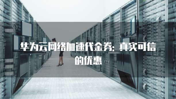 华为云网络加速代金券: 真实可信的优惠