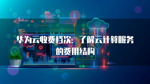 华为云收费档次:了解云计算服务的费用结构