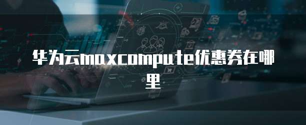 华为云maxcompute优惠券在哪里